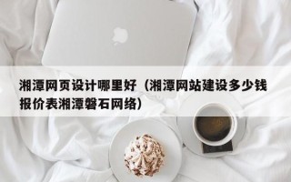 灌南湘潭网页设计哪里好（湘潭网站建设多少钱 报价表湘潭磐石网络）
